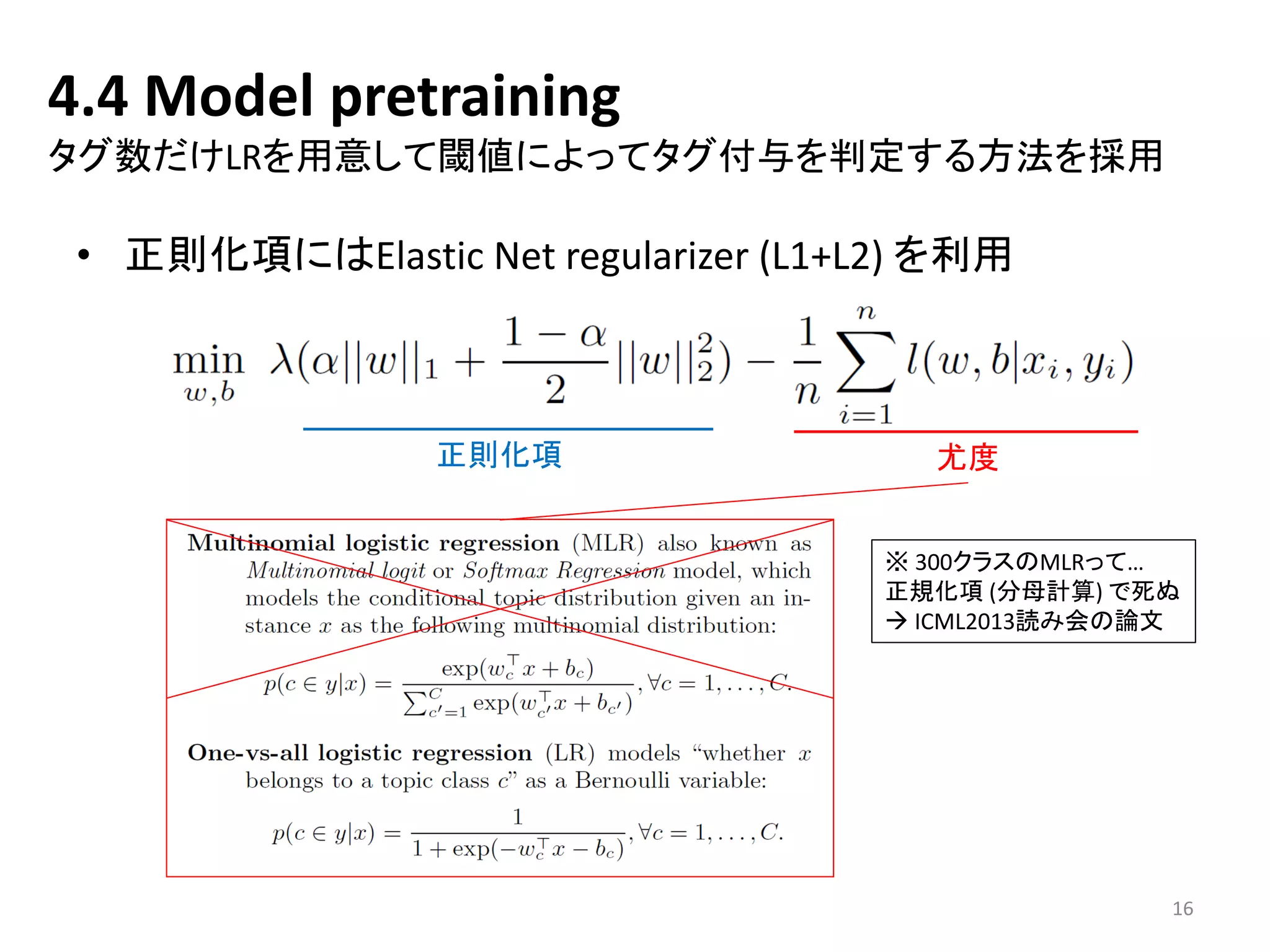 4.4 Model pretraining タグ数だけLRを用意して閾値によってタグ付与を判定する方法を採用 
•正則化項にはElastic Net regularizer(L1+L2) を利用 
正則化項 
尤度 
※300クラスのMLRって… 
正規化項(分母計算) で死ぬ 
ICML2013読み会の論文 
16 
 