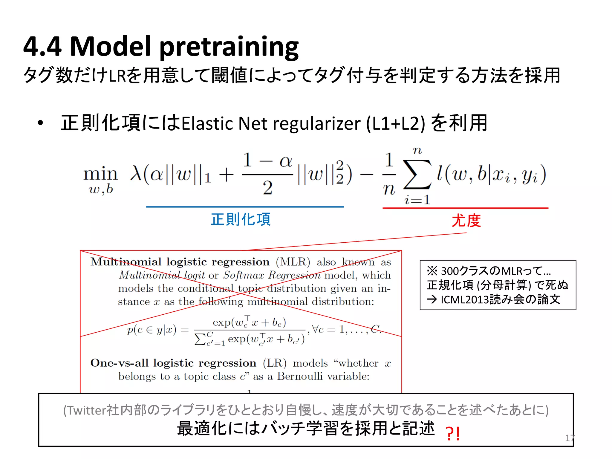 4.4 Model pretraining タグ数だけLRを用意して閾値によってタグ付与を判定する方法を採用 
•正則化項にはElastic Net regularizer(L1+L2) を利用 
正則化項 
尤度 
※300クラスのMLRって… 
正規化項(分母計算) で死ぬ 
ICML2013読み会の論文 
(Twitter社内部のライブラリをひととおり自慢し、速度が大切であることを述べたあとに) 
最適化にはバッチ学習を採用と記述 
17 
?!  