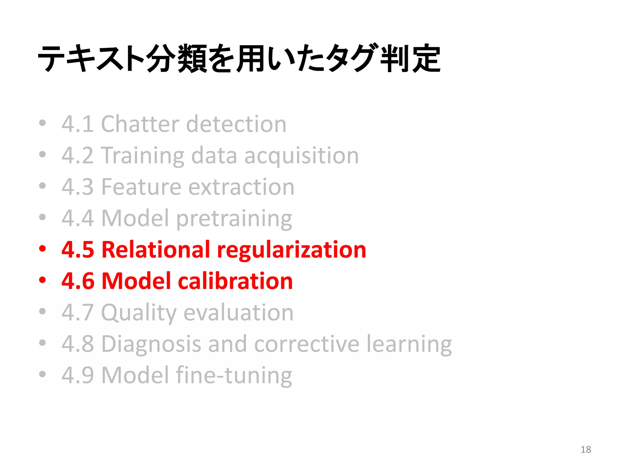 テキスト分類を用いたタグ判定 
•4.1 Chatter detection 
•4.2 Training data acquisition 
•4.3 Feature extraction 
•4.4 Model pretraining 
•4.5 Relational regularization 
•4.6 Model calibration 
•4.7 Quality evaluation 
•4.8 Diagnosis and corrective learning 
•4.9 Model fine-tuning 
18 
 