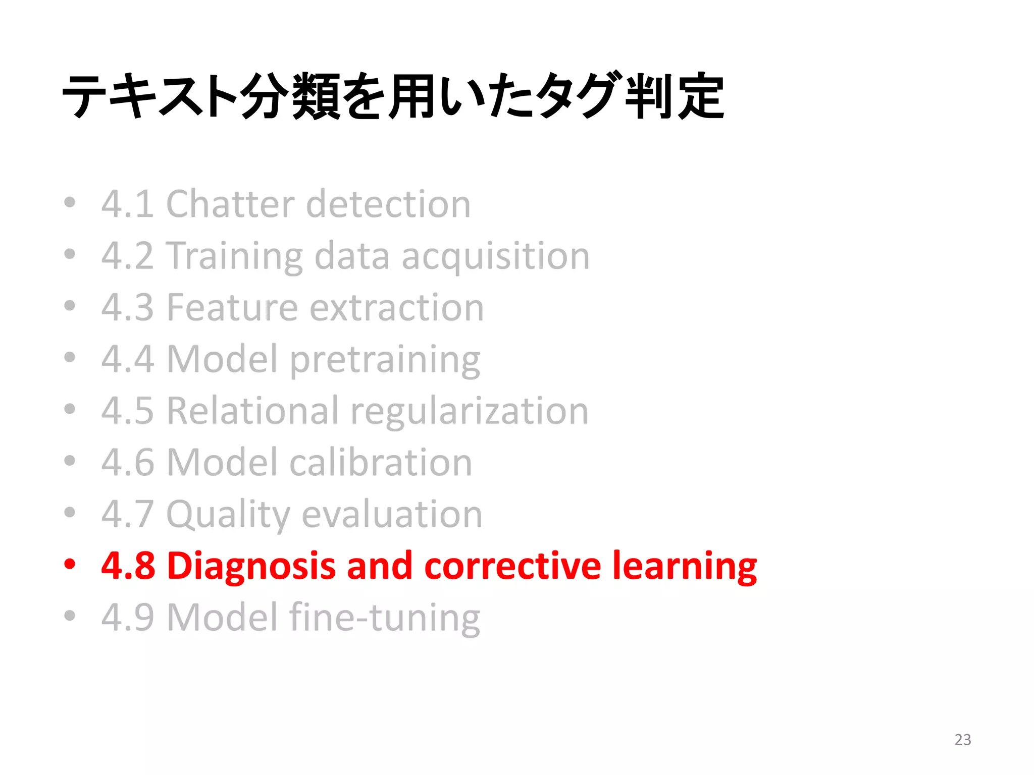テキスト分類を用いたタグ判定 
•4.1 Chatter detection 
•4.2 Training data acquisition 
•4.3 Feature extraction 
•4.4 Model pretraining 
•4.5 Relational regularization 
•4.6 Model calibration 
•4.7 Quality evaluation 
•4.8 Diagnosis and corrective learning 
•4.9 Model fine-tuning 
23 
 