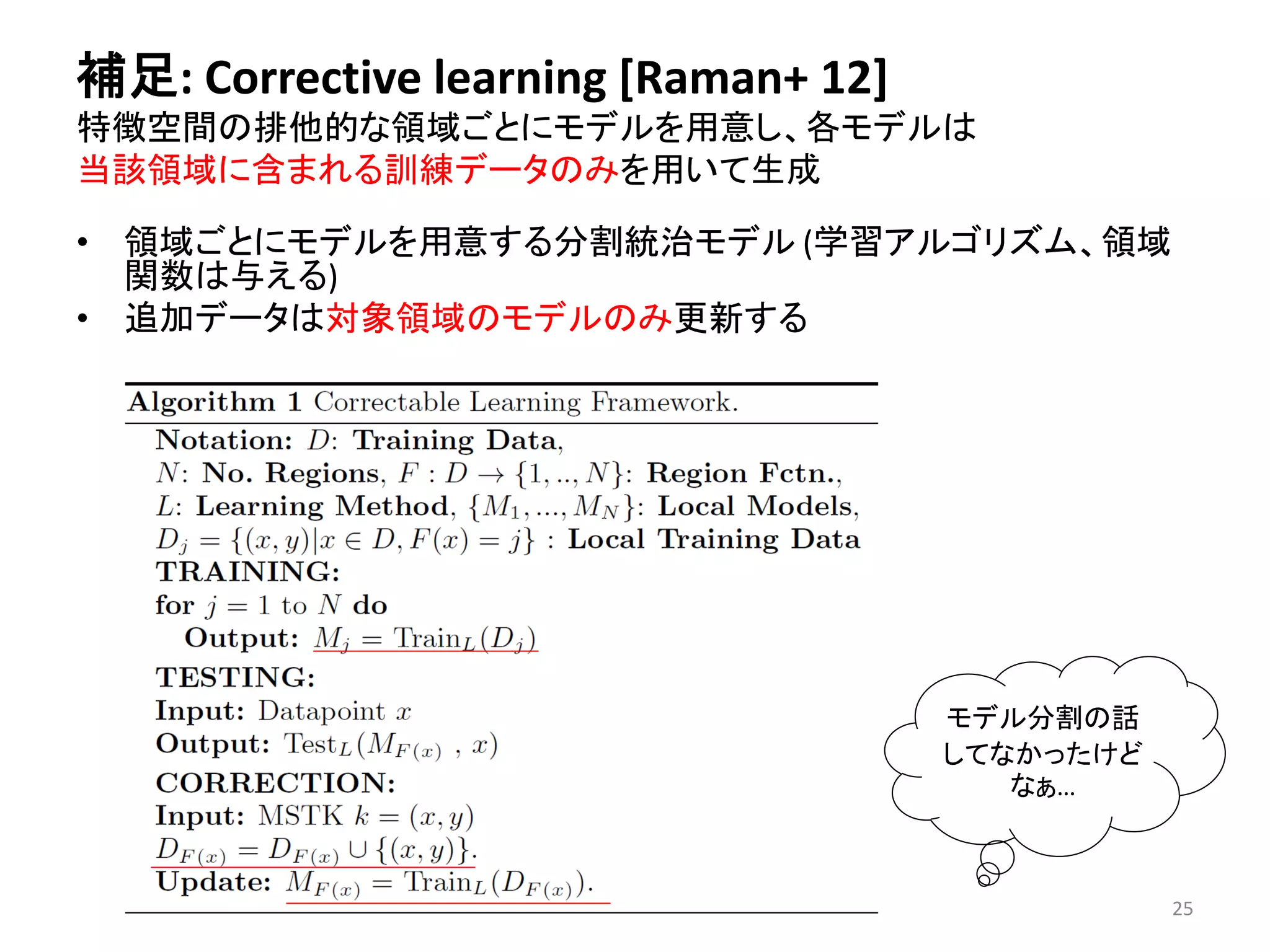 補足: Corrective learning [Raman+ 12] 
特徴空間の排他的な領域ごとにモデルを用意し、各モデルは 
当該領域に含まれる訓練データのみを用いて生成 
• 領域ごとにモデルを用意する分割統治モデル(学習アルゴリズム、領域 
関数は与える) 
• 追加データは対象領域のモデルのみ更新する 
モデル分割の話 
してなかったけど 
なぁ… 
25 
 