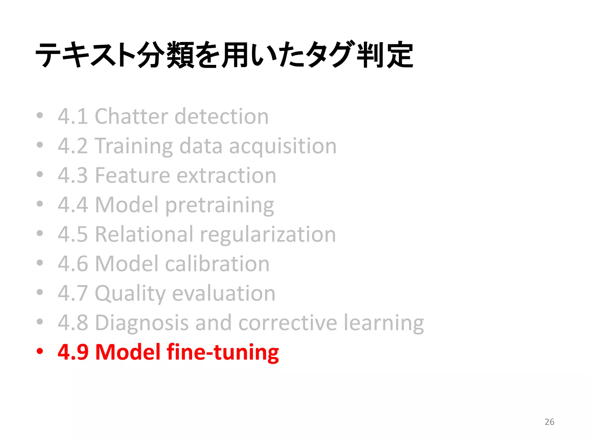 テキスト分類を用いたタグ判定 
•4.1 Chatter detection 
•4.2 Training data acquisition 
•4.3 Feature extraction 
•4.4 Model pretraining 
•4.5 Relational regularization 
•4.6 Model calibration 
•4.7 Quality evaluation 
•4.8 Diagnosis and corrective learning 
•4.9 Model fine-tuning 
26 
 