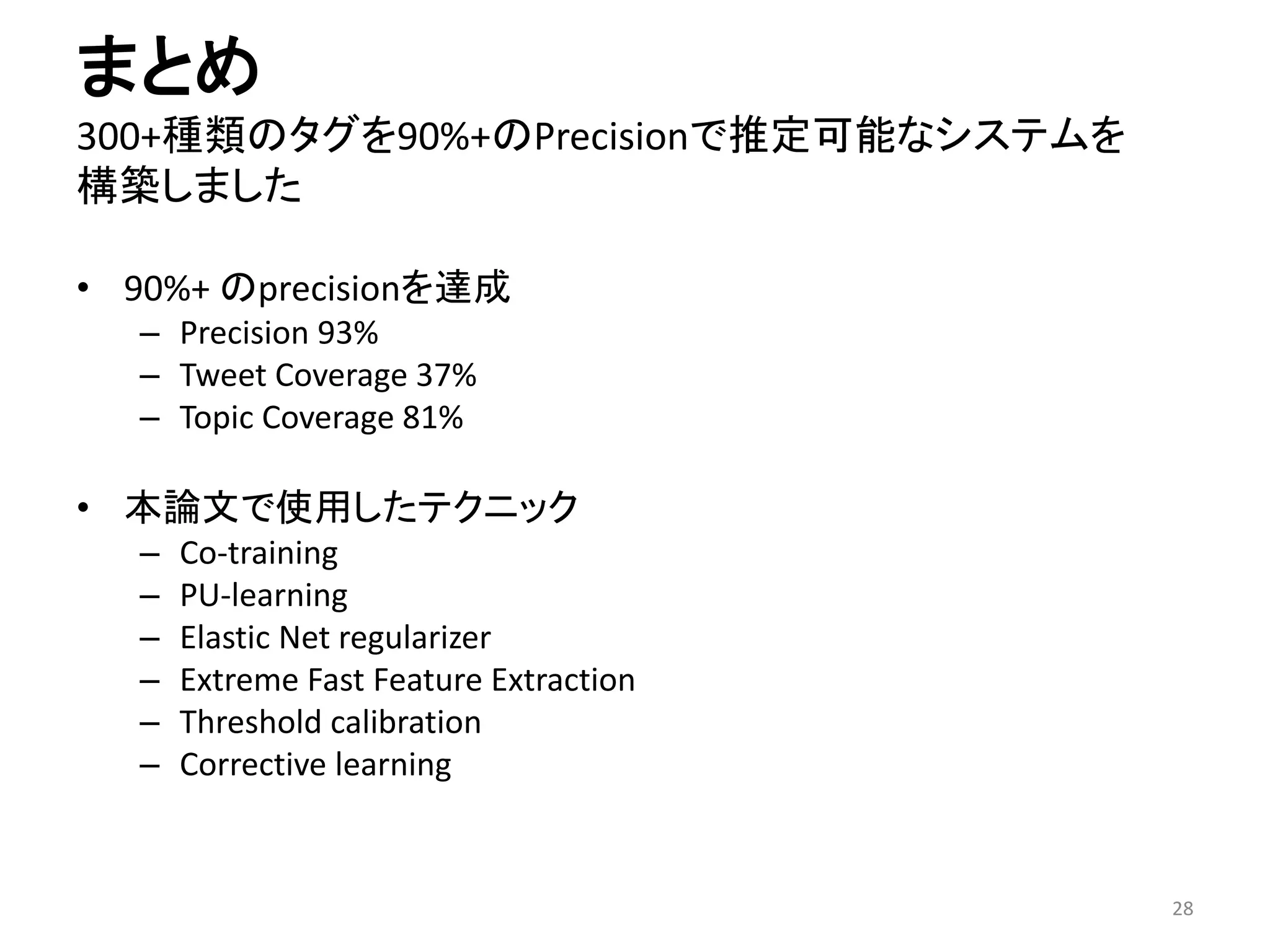 まとめ 300+種類のタグを90%+のPrecisionで推定可能なシステムを 構築しました 
•90%+ のprecisionを達成 
–Precision 93% 
–Tweet Coverage 37% 
–Topic Coverage 81% 
•本論文で使用したテクニック 
–Co-training 
–PU-learning 
–Elastic Net regularizer 
–Extreme Fast Feature Extraction 
–Threshold calibration 
–Corrective learning 
28 
 