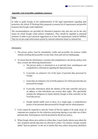 Appendix: List of possible compliance measures
Note:
In order to guide Google in the implementation of the legal requirements regarding data
protection, the Article 29 Working Party prepared a common list of requirements and possible
measures that Google could implement.
The recommendations are provided for illustrative purposes only and may not be the only
means by which Google could achieve compliance. They should be regarded as potential
solutions in order to give practical suggestions as to how the requirements could be fulfilled.
They do not pre-empt enforcement actions by national authorities based on national law.
Information
1. The privacy policy must be immediately visible and accessible, for instance visible
without scrolling and accessible via one click, from each service landing page.
2. To ensure that the information is accurate and comprehensive, the privacy policy must
have, at least, the following characteristics:
a. The privacy policy is structured so as to provide clear, unambiguous and
comprehensive information regarding the data processing.
b. It provides an exhaustive list of the types of personal data processed by
Google.
c. It provides an exhaustive list of all the purposes for which personal data are
processed by Google.
d. It provides information about the identity of the data controller and gives
an address so that individuals can exercise their rights. This specifically
includes the obligation to clearly identify Google as data controller on the
YouTube service.
e. Google should enable users to have, on a single page, a comprehensive
picture of the personal data processed by Google and for which purposes.
3. Users cannot be expected to read the Terms of Service update to be made aware of
important new purposes for the collection, processing sharing or any other use of their
personal data. Such purposes must be presented in the privacy policy.
4. When Google allows new entities to collect data, it must clearly inform users about the
new recipients and the data they are allowed to collect. For instance, Google recently
added “and our partners” to the set of entities that may collect anonymous identifiers
Ref. Ares(2014)3113072 - 23/09/2014
 