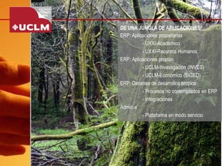 DE UNA JUNGLA DE APLICACIONES 
ERP: Aplicaciones propietarias 
-UXXI-Académico 
-UXXI-Recursos Humanos 
ERP: Aplicaciones propias 
-UCLM-Investigación (INVES) 
-UCLM-Económico (SIGED) 
ERP: Decenas de desarrollos propios 
-Procesos no contemplados en ERP 
-Integraciones 
Admin.e 
-Plataforma en modo servicio  