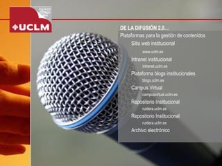 DE LA DIFUSIÓN 2.0… 
Plataformas para la gestión de contenidos 
Sitio web institucional 
www.uclm.es 
Intranet institucional 
intranet.uclm.es 
Plataforma blogs institucionales 
blogs.uclm.es 
Campus Virtual 
campusvirtual.uclm.es 
Repositorio Institucional 
ruidera.uclm.es 
Repositorio Institucional 
ruidera.uclm.es 
Archivo electrónico  