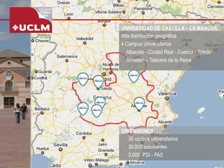 UNIVERSIDAD DE CASTILLA –LA MANCHA 
Alta distribución geográfica 
4 Campus Universitarios 
Albacete -Ciudad Real -Cuenca -Toledo 
Almadén –Talavera de la Reina 
-35 centros universitarios 
-30.000 estudiantes 
-3.000 PDI -PAS 
DIMENSIONES  