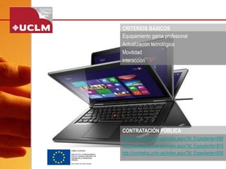 CRITERIOS BÁSICOS 
Equipamiento gama profesional 
Actualización tecnológica 
Movilidad 
Interacción 
http://contratos.uclm.es/index.aspx?Id_Expediente=686 
http://contratos.uclm.es/index.aspx?Id_Expediente=815 
http://contratos.uclm.es/index.aspx?Id_Expediente=830 
CONTRATACIÓN PÚBLICA  