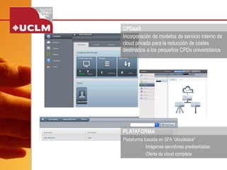 CPDaaS 
Incorporación de modelos de servicio interno de 
cloud privada para la reducción de costes 
destinados a los pequeños CPDs universitarios 
Plataforma basada en SFA “cloudstack” 
Imágenes servidores prediseñadas 
Oferta de cloud completa 
PLATAFORMA 
 