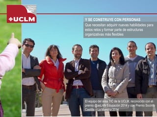 Y SE CONSTRUYE CON PERSONAS 
El equipo del área TIC de la UCLM, reconocido con el premio @asLAN Educación 2014 y con Premio Socinfo Castilla –La Mancha 2014 
Que necesitan adquirir nuevas habilidades para estos retos y formar parte de estructuras organizativas más flexibles  