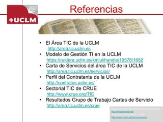 Referencias 
•El Área TIC de la UCLM 
http://area.tic.uclm.es 
•Modelo de Gestión TI en la UCLM 
https://ruidera.uclm.es/xmlui/handle/10578/1682 
•Carta de Servicios del área TIC de la UCLM 
http://area.tic.uclm.es/servicios/ 
•Perfildel Contratantede la UCLM 
http://contratos.uclm.es/ 
•Sectorial TIC de CRUE 
http://www.crue.org/TIC 
•Resultados Grupo de Trabajo Cartas de Servicio 
http://area.tic.uclm.es/crue 
Fuente de las imágenes de esta presentación 
http://imagebase.net/ 
Gabinete Comunicación UCLM 
http://www.uclm.es/comunicacion/ 