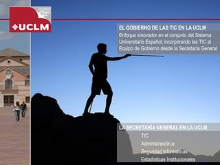 EL GOBIERNO DE LAS TIC EN LA UCLM 
Enfoque innovador en el conjunto del Sistema Universitario Español, incorporando las TIC al Equipo de Gobierno desde la Secretaría General 
TIC 
Administración.e 
Seguridad Informáticas 
Estadísticas Institucionales 
LA SECRETARÍA GENERAL EN LA UCLM  