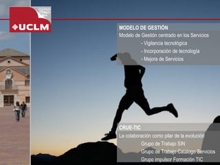 MODELO DE GESTIÓN 
Modelo de Gestión centrado en los Servicios 
-Vigilancia tecnológica 
-Incorporación de tecnología 
-Mejora de Servicios 
La colaboración como pilar de la evolución 
Grupo de Trabajo SIN 
Grupo de Trabajo Catálogo Servicios 
Grupo impulsor Formación TIC 
CRUE-TIC  