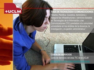 ÁREA DE TECNOLOGÍA Y COMUNICACIONES 
“Diseña, Planifica, Coordina, Administra y Asegura las infraestructuras y servicios basados en Tecnologías de la Información y las Comunicaciones (TIC) prestados a la comunidad universitaria en los ámbitos de la docencia, la investigación y la gestión administrativa.” 
Carta de Servicios del área TIC de la UCLM 
http://area.tic.uclm.es/servicios/funciones.asp 
CARTA DE SERVICIOS  