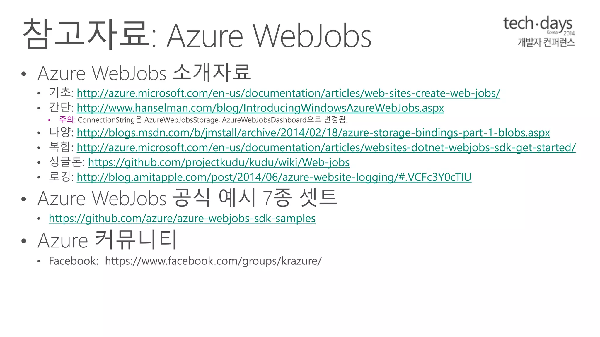 http://azure.microsoft.com/en-us/documentation/articles/web-sites-create-web-jobs/ 
http://www.hanselman.com/blog/IntroducingWindowsAzureWebJobs.aspx 
• 주의 
http://blogs.msdn.com/b/jmstall/archive/2014/02/18/azure-storage-bindings-part-1-blobs.aspx 
http://azure.microsoft.com/en-us/documentation/articles/websites-dotnet-webjobs-sdk-get-started/ 
https://github.com/projectkudu/kudu/wiki/Web-jobs 
http://blog.amitapple.com/post/2014/06/azure-website-logging/#.VCFc3Y0cTIU 
https://github.com/azure/azure-webjobs-sdk-samples 
 