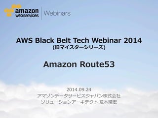 AWS Black Belt Tech Webinar 2014 
(旧マイスターシリーズ) 
 
Amazon Route53 
2014.09.24 
アマゾンデータサービスジャパン株式会社  
ソリューションアーキテクト 荒⽊木靖宏 
 
© 2012 Amazon.com, Inc. and its affiliates. All rights reserved. May not be copied, modified or distributed in whole or in part without the express consent of 
Amazon.com, Inc. 
 