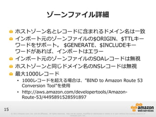 © 2012 Amazon.com, Inc. and its affiliates. All rights reserved. May not be copied, modified or distributed in whole or in part without the express consent of 
Amazon.com, Inc. 
15 
ゾーンファイル詳細 
! ホストゾーン名とレコードに含まれるドメイン名は⼀一致 
! インポート元のゾーンファイルの$ORIGIN、$TTLキー 
ワードをサポート。 $GENERATE、$INCLUDEキー 
ワードがあれば、インポートはエラー 
! インポート元のゾーンファイルのSOAレコードは無視 
! ホストゾーンと同じドメイン名のNSレコードは無視 
! 最⼤大1000レコード 
• 1000レコードを超える場合は、”BIND to Amazon Route 53 
Conversion Tool”を使⽤用 
• http://aws.amazon.com/developertools/Amazon-‐‑‒ 
Route-‐‑‒53/4495891528591897 
 