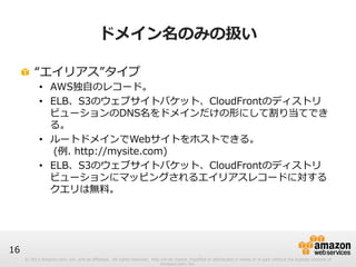 © 2012 Amazon.com, Inc. and its affiliates. All rights reserved. May not be copied, modified or distributed in whole or in part without the express consent of 
Amazon.com, Inc. 
16 
ドメイン名のみの扱い 
! “エイリアス”タイプ 
• AWS独⾃自のレコード。 
• ELB、S3のウェブサイトバケット、CloudFrontのディストリ 
ビューションのDNS名をドメインだけの形にして割り当てでき 
る。 
• ルートドメインでWebサイトをホストできる。 
(例例. http://mysite.com) 
• ELB、S3のウェブサイトバケット、CloudFrontのディストリ 
ビューションにマッピングされるエイリアスレコードに対する 
クエリは無料料。 
 
