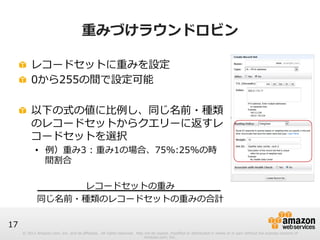 © 2012 Amazon.com, Inc. and its affiliates. All rights reserved. May not be copied, modified or distributed in whole or in part without the express consent of 
Amazon.com, Inc. 
17 
重みづけラウンドロビン 
! レコードセットに重みを設定 
! 0から255の間で設定可能 
! 以下の式の値に⽐比例例し、同じ名前・種類 
のレコードセットからクエリーに返すレ 
コードセットを選択 
• 例例）重み3 : 重み1の場合、75%:25%の時 
間割合 
 
レコードセットの重み 
同じ名前・種類のレコードセットの重みの合計 
 