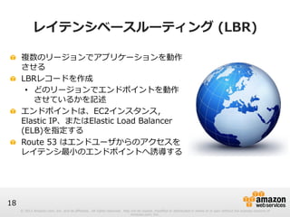 © 2012 Amazon.com, Inc. and its affiliates. All rights reserved. May not be copied, modified or distributed in whole or in part without the express consent of 
Amazon.com, Inc. 
18 
レイテンシベースルーティング (LBR) 
! 複数のリージョンでアプリケーションを動作 
させる 
! LBRレコードを作成 
• どのリージョンでエンドポイントを動作 
させているかを記述 
! エンドポイントは、EC2インスタンス， 
Elastic IP、またはElastic Load Balancer 
(ELB)を指定する 
! Route 53 はエンドユーザからのアクセスを 
レイテンシ最⼩小のエンドポイントへ誘導する 
 
 