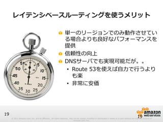 ! 単⼀一のリージョンでのみ動作させてい 
る場合よりも良良好なパフォーマンスを 
提供 
! 信頼性の向上 
! DNSサーバでも実現可能だが。。 
• Route 53を使えば⾃自⼒力力で⾏行行うより 
も楽 
• ⾮非常に安価 
© 2012 Amazon.com, Inc. and its affiliates. All rights reserved. May not be copied, modified or distributed in whole or in part without the express consent of 
Amazon.com, Inc. 
19 
レイテンシベースルーティングを使うメリット 
19 
 
