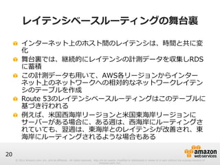 © 2012 Amazon.com, Inc. and its affiliates. All rights reserved. May not be copied, modified or distributed in whole or in part without the express consent of 
Amazon.com, Inc. 
20 
レイテンシベースルーティングの舞台裏裏 
! インターネット上のホスト間のレイテンシは、時間と共に変 
化 
! 舞台裏裏では、継続的にレイテンシの計測データを収集しRDS 
に蓄積 
! この計測データも⽤用いて、AWS各リージョンからインター 
ネット上のネットワークへの相対的なネットワークレイテン 
シのテーブルを作成 
! Route 53のレイテンシベースルーティングはこのテーブルに 
基づき⾏行行われる 
! 例例えば、⽶米国⻄西海岸リージョンと⽶米国東海岸リージョンに 
サーバーがある場合に、ある週は、⻄西海岸にルーティングさ 
れていても、翌週は、東海岸とのレイテンシが改善され、東 
海岸にルーティングされるような場合もある 
 