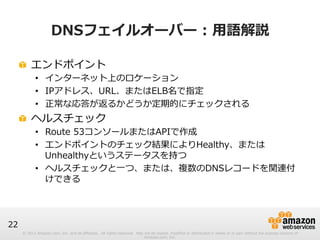 © 2012 Amazon.com, Inc. and its affiliates. All rights reserved. May not be copied, modified or distributed in whole or in part without the express consent of 
Amazon.com, Inc. 
22 
DNSフェイルオーバー : ⽤用語解説 
! エンドポイント 
• インターネット上のロケーション 
• IPアドレス、URL、またはELB名で指定 
• 正常な応答が返るかどうか定期的にチェックされる 
! ヘルスチェック 
• Route 53コンソールまたはAPIで作成 
• エンドポイントのチェック結果によりHealthy、または 
Unhealthyというステータスを持つ 
• ヘルスチェックと⼀一つ、または、複数のDNSレコードを関連付 
けできる 
 