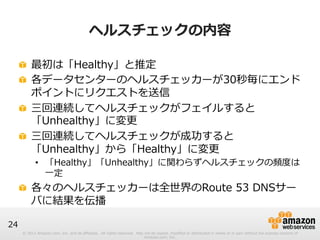 © 2012 Amazon.com, Inc. and its affiliates. All rights reserved. May not be copied, modified or distributed in whole or in part without the express consent of 
Amazon.com, Inc. 
24 
ヘルスチェックの内容 
! 最初は「Healthy」と推定 
! 各データセンターのヘルスチェッカーが30秒毎にエンド 
ポイントにリクエストを送信 
! 三回連続してヘルスチェックがフェイルすると 
「Unhealthy」に変更更 
! 三回連続してヘルスチェックが成功すると 
「Unhealthy」から「Healthy」に変更更 
• 「Healthy」「Unhealthy」に関わらずヘルスチェックの頻度度は 
⼀一定 
! 各々のヘルスチェッカーは全世界のRoute 53 DNSサー 
バに結果を伝播 
 