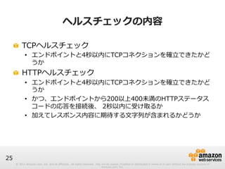 © 2012 Amazon.com, Inc. and its affiliates. All rights reserved. May not be copied, modified or distributed in whole or in part without the express consent of 
Amazon.com, Inc. 
25 
ヘルスチェックの内容 
! TCPヘルスチェック 
• エンドポイントと4秒以内にTCPコネクションを確⽴立立できたかど 
うか 
! HTTPヘルスチェック 
• エンドポイントと4秒以内にTCPコネクションを確⽴立立できたかど 
うか 
• かつ、エンドポイントから200以上400未満のHTTPステータス 
コードの応答を接続後、 2秒以内に受け取るか 
• 加えてレスポンス内容に期待する⽂文字列列が含まれるかどうか 
 