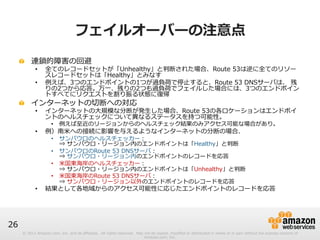 © 2012 Amazon.com, Inc. and its affiliates. All rights reserved. May not be copied, modified or distributed in whole or in part without the express consent of 
Amazon.com, Inc. 
26 
フェイルオーバーの注意点 
! 連鎖的障害の回避 
• 全てのレコードセットが「Unhealthy」と判断された場合、Route 53は逆に全てのリソー 
スレコードセットは「Healthy」とみなす 
• 例例えば、3つのエンドポイントの1つが過負荷で停⽌止すると、Route 53 DNSサーバは、 残 
りの2つから応答。万⼀一、残りの2つも過負荷でフェイルした場合には、3つのエンドポイン 
トすべてにリクエストを割り振る状態に復復帰 
! インターネットの切切断への対応 
• インターネットの⼤大規模な分断が発⽣生した場合、Route 53の各ロケーションはエンドポイ 
ントのヘルスチェックについて異異なるステータスを持つ可能性。  
• 例例えば⾄至近のリージョンからのヘルスチェック結果のみアクセス可能な場合があり。 
• 例例）南⽶米への接続に影響を与えるようなインターネットの分断の場合、 
• サンパウロのヘルスチェッカー： 
⇒ サンパウロ・リージョン内のエンドポイントは「Healthy」と判断 
• サンパウロのRoute 53 DNSサーバ： 
⇒ サンパウロ・リージョン内のエンドポイントのレコードを応答 
• ⽶米国東海岸のヘルスチェッカー： 
⇒ サンパウロ・リージョン内のエンドポイントは「Unhealthy」と判断 
• ⽶米国東海岸のRoute 53 DNSサーバ： 
⇒ サンパウロ・リージョン以外のエンドポイントのレコードを応答 
• 結果として各地域からのアクセス可能性に応じたエンドポイントのレコードを応答 
 