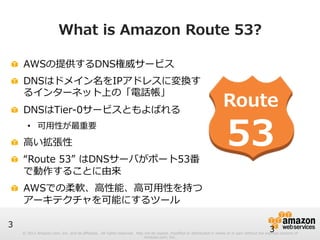 © 2012 Amazon.com, Inc. and its affiliates. All rights reserved. May not be copied, modified or distributed in whole or in part without the express consent of 
Amazon.com, Inc. 
3 
What is Amazon Route 53? 
3 
! AWSの提供するDNS権威サービス 
! DNSはドメイン名をIPアドレスに変換す 
るインターネット上の「電話帳」 
! DNSはTier-‐‑‒0サービスともよばれる 
• 可⽤用性が最重要 
! ⾼高い拡張性 
! “Route 53” はDNSサーバがポート53番 
で動作することに由来 
! AWSでの柔軟、⾼高性能、⾼高可⽤用性を持つ 
アーキテクチャを可能にするツール 
 
Route 
53 
 