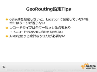© 2012 Amazon.com, Inc. and its affiliates. All rights reserved. May not be copied, modified or distributed in whole or in part without the express consent of 
Amazon.com, Inc. 
34 
GeoRouting設定Tips 
! defaultを指定しないと、Locationに設定していない場 
合にはクエリが返らない 
! レコードタイプは全て⼀一致させる必要あり 
• AレコードやCNAMEに合わせるのがよい 
! Aliasを使うと余計なクエリが必要ない 
 