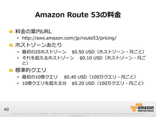 © 2012 Amazon.com, Inc. and its affiliates. All rights reserved. May not be copied, modified or distributed in whole or in part without the express consent of 
Amazon.com, Inc. 
40 
Amazon Route 53の料料⾦金金 
! 料料⾦金金の案内URL 
• http://aws.amazon.com/jp/route53/pricing/ 
! ホストゾーンあたり 
• 最初の25ホストゾーン$0.50 USD（ホストゾーン・⽉月ごと） 
• それを超えるホストゾーン$0.10 USD（ホストゾーン・⽉月ご 
と） 
! 標準的クエリ 
• 最初の10億クエリ$0.40 USD（100万クエリ・⽉月ごと） 
• 10億クエリを超える分 $0.20 USD（100万クエリ・⽉月ごと） 
 