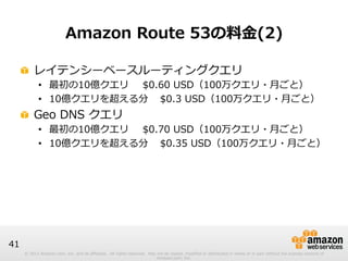 © 2012 Amazon.com, Inc. and its affiliates. All rights reserved. May not be copied, modified or distributed in whole or in part without the express consent of 
Amazon.com, Inc. 
41 
Amazon Route 53の料料⾦金金(2) 
! レイテンシーベースルーティングクエリ 
• 最初の10億クエリ$0.60 USD（100万クエリ・⽉月ごと） 
• 10億クエリを超える分 $0.3 USD（100万クエリ・⽉月ごと） 
! Geo DNS クエリ 
• 最初の10億クエリ$0.70 USD（100万クエリ・⽉月ごと） 
• 10億クエリを超える分 $0.35 USD（100万クエリ・⽉月ごと） 
 