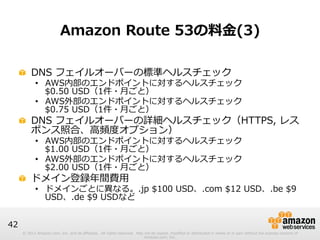 © 2012 Amazon.com, Inc. and its affiliates. All rights reserved. May not be copied, modified or distributed in whole or in part without the express consent of 
Amazon.com, Inc. 
42 
Amazon Route 53の料料⾦金金(3) 
! DNS フェイルオーバーの標準ヘルスチェック 
• AWS内部のエンドポイントに対するヘルスチェック  
$0.50 USD（1件・⽉月ごと） 
• AWS外部のエンドポイントに対するヘルスチェック 
$0.75 USD（1件・⽉月ごと） 
! DNS フェイルオーバーの詳細ヘルスチェック（HTTPS, レス 
ポンス照合、⾼高頻度度オプション） 
• AWS内部のエンドポイントに対するヘルスチェック  
$1.00 USD（1件・⽉月ごと） 
• AWS外部のエンドポイントに対するヘルスチェック 
$2.00 USD（1件・⽉月ごと） 
! ドメイン登録年年間費⽤用 
• ドメインごとに異異なる。.jp $100 USD、.com $12 USD、.be $9 
USD、.de $9 USDなど 
 
 