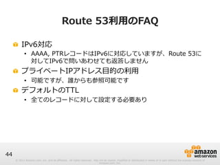 © 2012 Amazon.com, Inc. and its affiliates. All rights reserved. May not be copied, modified or distributed in whole or in part without the express consent of 
Amazon.com, Inc. 
44 
Route 53利利⽤用のFAQ 
! IPv6対応 
• AAAA, PTRレコードはIPv6に対応していますが、Route 53に 
対してIPv6で問いあわせても返答しません 
! プライベートIPアドレス⽬目的の利利⽤用 
• 可能ですが、誰からも参照可能です 
! デフォルトのTTL 
• 全てのレコードに対して設定する必要あり 
 