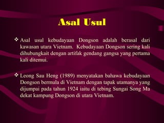 Asal Usul
 Asal usul kebudayaan Dongson adalah berasal dari
kawasan utara Vietnam. Kebudayaan Dongson sering kali
dihubungkait dengan artifak gendang gangsa yang pertama
kali ditemui.
 Leong Sau Heng (1989) menyatakan bahawa kebudayaan
Dongson bermula di Vietnam dengan tapak utamanya yang
dijumpai pada tahun 1924 iaitu di tebing Sungai Song Ma
dekat kampung Dongson di utara Vietnam.
 