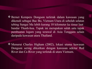  Bernet Kempers Dongson terletak dalam kawasan yang
dikenali sebagai Bac Bo, Vietnam Utara di sebelah selatan
tebing Sungai Ma lebih kurang 10 kilometer ke timur laut
bandar Thanh-hoa. Tapak ini merupakan salah satu tapak
pembuatan logam yang terawal di Asia Tenggara selain
daripada kawasan utara Thailand.
 Menurut Charles Higham (2002), lokasi utama kawasan
Dongson sering dikaitkan dengan kawasan sekitar Red
River dan Ca River yang terletak di utara Vietnam.
 
