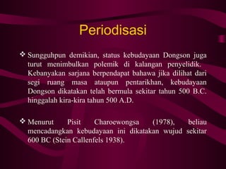 Periodisasi
 Sungguhpun demikian, status kebudayaan Dongson juga
turut menimbulkan polemik di kalangan penyelidik.
Kebanyakan sarjana berpendapat bahawa jika dilihat dari
segi ruang masa ataupun pentarikhan, kebudayaan
Dongson dikatakan telah bermula sekitar tahun 500 B.C.
hinggalah kira-kira tahun 500 A.D.
 Menurut Pisit Charoewongsa (1978), beliau
mencadangkan kebudayaan ini dikatakan wujud sekitar
600 BC (Stein Callenfels 1938).
 