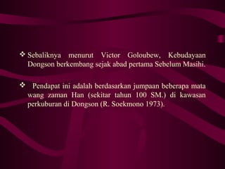  Sebaliknya menurut Victor Goloubew, Kebudayaan
Dongson berkembang sejak abad pertama Sebelum Masihi.
 Pendapat ini adalah berdasarkan jumpaan beberapa mata
wang zaman Han (sekitar tahun 100 SM.) di kawasan
perkuburan di Dongson (R. Soekmono 1973).
 