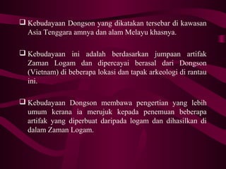  Kebudayaan Dongson yang dikatakan tersebar di kawasan
Asia Tenggara amnya dan alam Melayu khasnya.
 Kebudayaan ini adalah berdasarkan jumpaan artifak
Zaman Logam dan dipercayai berasal dari Dongson
(Vietnam) di beberapa lokasi dan tapak arkeologi di rantau
ini.
 Kebudayaan Dongson membawa pengertian yang lebih
umum kerana ia merujuk kepada penemuan beberapa
artifak yang diperbuat daripada logam dan dihasilkan di
dalam Zaman Logam.
 