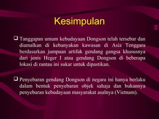 Kesimpulan
 Tanggapan umum kebudayaan Dongson telah tersebar dan
diamalkan di kebanyakan kawasan di Asia Tenggara
berdasarkan jumpaan artifak gendang gangsa khususnya
dari jenis Heger I atau gendang Dongson di beberapa
lokasi di rantau ini sukar untuk dipastikan.
 Penyebaran gendang Dongson di negara ini hanya berlaku
dalam bentuk penyebaran objek sahaja dan bukannya
penyebaran kebudayaan masyarakat asalnya (Vietnam).
 