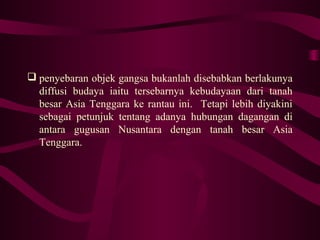  penyebaran objek gangsa bukanlah disebabkan berlakunya
diffusi budaya iaitu tersebarnya kebudayaan dari tanah
besar Asia Tenggara ke rantau ini. Tetapi lebih diyakini
sebagai petunjuk tentang adanya hubungan dagangan di
antara gugusan Nusantara dengan tanah besar Asia
Tenggara.
 