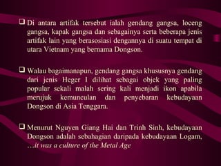  Di antara artifak tersebut ialah gendang gangsa, loceng
gangsa, kapak gangsa dan sebagainya serta beberapa jenis
artifak lain yang berasosiasi dengannya di suatu tempat di
utara Vietnam yang bernama Dongson.
 Walau bagaimanapun, gendang gangsa khususnya gendang
dari jenis Heger I dilihat sebagai objek yang paling
popular sekali malah sering kali menjadi ikon apabila
merujuk kemunculan dan penyebaran kebudayaan
Dongson di Asia Tenggara.
 Menurut Nguyen Giang Hai dan Trinh Sinh, kebudayaan
Dongson adalah sebahagian daripada kebudayaan Logam,
…it was a culture of the Metal Age
 