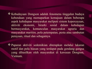  Kebudayaan Dongson adalah fenomena tinggalan budaya
kebendaan yang memaparkan kemajuan dalam beberapa
aspek kehidupan masyarakat meliputi sistem kepercayaan,
aktiviti ekonomi, hirarki sosial dalam kehidupan
bermasyarakat, kemunculan masyarakat agraria dan
masyarakat maritim, pola petempatan, pesta atau sambutan
perayaan, ritual dan sebagainya.
 Paparan aktiviti sedemikian diterapkan melalui lakaran
motif dan pola hiasan yang terdapat pada gendang gangsa
yang dihasilkan oleh masyarakat di kawasan Dongson,
Vietnam.
 