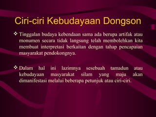 Ciri-ciri Kebudayaan Dongson
 Tinggalan budaya kebendaan sama ada berupa artifak atau
monumen secara tidak langsung telah membolehkan kita
membuat interpretasi berkaitan dengan tahap pencapaian
masyarakat pendokongnya.
 Dalam hal ini lazimnya sesebuah tamadun atau
kebudayaan masyarakat silam yang maju akan
dimanifestasi melalui beberapa petunjuk atau ciri-ciri.
 