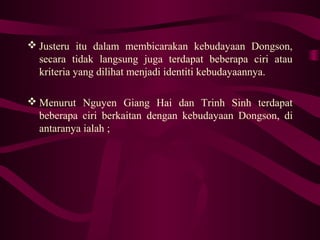 Justeru itu dalam membicarakan kebudayaan Dongson,
secara tidak langsung juga terdapat beberapa ciri atau
kriteria yang dilihat menjadi identiti kebudayaannya.
 Menurut Nguyen Giang Hai dan Trinh Sinh terdapat
beberapa ciri berkaitan dengan kebudayaan Dongson, di
antaranya ialah ;
 