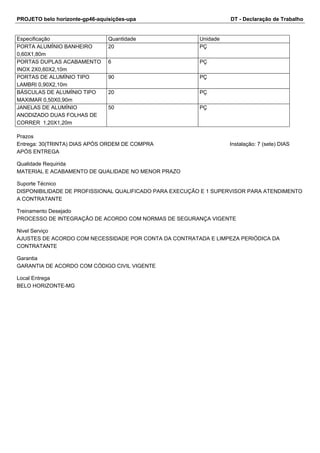 PROJETO belo horizonte-gp46-aquisições-upa DT - Declaração de Trabalho 
Especificação Quantidade Unidade 
PORTA ALUMÍNIO BANHEIRO 
20 PÇ 
0,60X1,80m 
PORTAS DUPLAS ACABAMENTO 
INOX 2X0,60X2,10m 
6 PÇ 
PORTAS DE ALUMÍNIO TIPO 
LAMBRI 0,90X2,10m 
90 PÇ 
BÁSCULAS DE ALUMÍNIO TIPO 
MAXIMAR 0,50X0,90m 
20 PÇ 
JANELAS DE ALUMÍNIO 
ANODIZADO DUAS FOLHAS DE 
CORRER 1,20X1,20m 
50 PÇ 
Prazos 
Entrega: 30(TRINTA) DIAS APÓS ORDEM DE COMPRA Instalação: 7 (sete) DIAS 
APÓS ENTREGA 
Qualidade Requirida 
MATERIAL E ACABAMENTO DE QUALIDADE NO MENOR PRAZO 
Suporte Técnico 
DISPONIBILIDADE DE PROFISSIONAL QUALIFICADO PARA EXECUÇÃO E 1 SUPERVISOR PARA ATENDIMENTO 
A CONTRATANTE 
Treinamento Desejado 
PROCESSO DE INTEGRAÇÃO DE ACORDO COM NORMAS DE SEGURANÇA VIGENTE 
Nivel Serviço 
AJUSTES DE ACORDO COM NECESSIDADE POR CONTA DA CONTRATADA E LIMPEZA PERIÓDICA DA 
CONTRATANTE 
Garantia 
GARANTIA DE ACORDO COM CÓDIGO CIVIL VIGENTE 
Local Entrega 
BELO HORIZONTE-MG 
 
