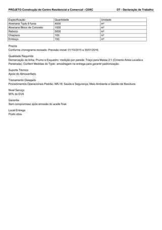 PROJETO Construção do Centro Residencial e Comercial - CERC DT - Declaração de Trabalho 
Especificação Quantidade Unidade 
Alvenaria Tijolo 8 furos 4000 m² 
Alvenaria Bloco de Concreto 1000 m² 
Reboco 5000 m² 
Chapisco 100 m² 
Emboço 100 m² 
Prazos 
Conforme cronograma revisado. Previsão inicial: 01/10/2015 a 30/01/2016. 
Qualidade Requirida 
Demarcação de linha; Prumo e Esquadro: medição por parede; Traço para Massa 2:1 (Cimento:Areia Lavada e 
Peneirada); Conferir Medidas do Tijolo: amostragem na entrega para garantir padronização. 
Suporte Técnico 
Apoio do Almoxarifado. 
Treinamento Desejado 
Procedimentos Operacionais Padrão; NR-18; Saúde e Segurança; Meio Ambiente e Gestão de Resíduos 
Nivel Serviço 
95% do EVA 
Garantia 
Sem compromisso após emissão do aceite final. 
Local Entrega 
Posto obra. 
 