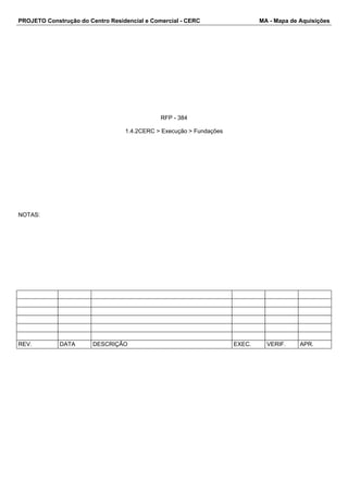 PROJETO Construção do Centro Residencial e Comercial - CERC MA - Mapa de Aquisições 
RFP - 384 
1.4.2CERC > Execução > Fundações 
NOTAS: 
REV. DATA DESCRIÇÃO EXEC. VERIF. APR. 
 